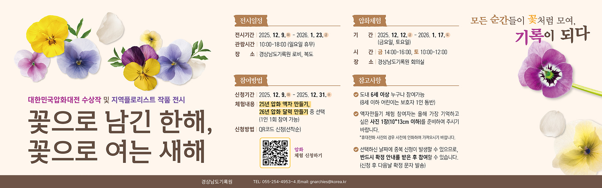 모든 순간을이 꽃처럼 모여, 기록이 되다
대한민국압화대전 수상작 및 지역플로리스트 작품 전시
꽃으로 남긴 한해, 꽃으로 여는 새해
전시일정 
전시기간 : 2025. 12. 9.(화) ~ 2026. 1. 23.(금)
관람시간 : 오전 10시~18:00 (일요일 휴무) 
장소 : 경상남도기록원 로비, 복도
압화체험 
기간 : 2025. 12. 12.(금) ~ 2026. 1. 17. (금요일,토요일) 
시간 : 금요일 14:00-16:00, 토요일 10:00-12:00 
장소 : 경상남도기록원 회의실
참여방법 
신청기간 : 2025. 12. 9.(화) ~ 2025. 12. 31.(수) 
체험내용 : 25년 압화액자 만들기, 26년 압화 달력 만들기 중 선택(1인 1회 참여 가능)
신청방법 : QR코드(https://m.site.naver.com/1VJ0S) 신청 (선착순)
참고사항 
* 도내 6세이상 누구나 참여가능(8세 이하 어린이는 보호자 1인 동반)
* 액자만들기 체험 참여자는 올해 가장 기억하고 싶은 사진 1장(10x13cm 이하)를 준비하여 주시기 바랍니다.
*휴대전화 사진의 경우 사전에 인화하여 가져오시기 바랍니다. 
* 선택하신 날짜에 중복 신청이 발생 할 수 있으므로, 반드시 확정 안내를 받은 후 참여할 수 있습니다. 
(신청 후 다음날 확정 문자 발송) 
경상남도기록원 TEL: 055-254-4953~4 / Email: gnarchies@korea.kr