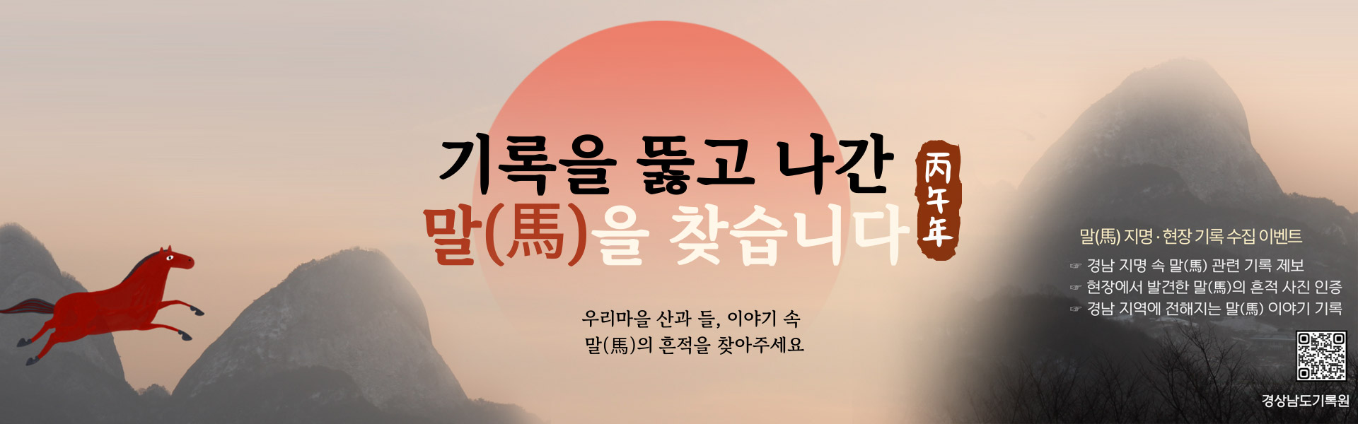 기록을 뚫고 나간 말(馬)을 찾습니다
				우리마을 산과 들, 이야기 속 말(馬)의 흔적을 찾아주세요
				말(馬)지명 현장 기록 수집 이벤트
				경남 지명 속 말(馬) 관련 기록 제보, 현장에서 발견한 말(馬)의 흔적 사진 인증, 경남 지역에 전해지는 말(馬)이야기 기록
				경상남도기록원(qr코드바로가기)