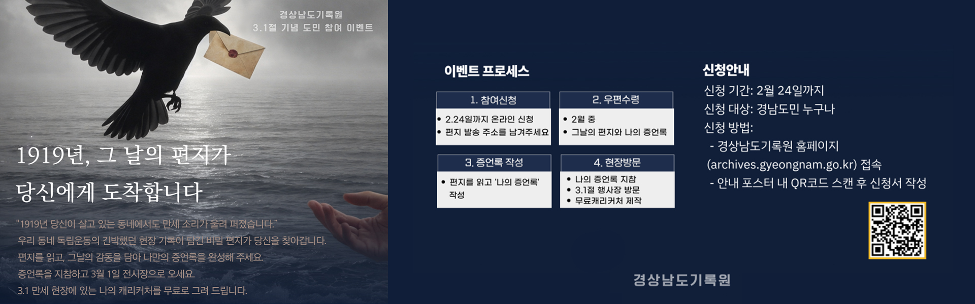 경상남도기록원 3.1절 기념 도민 참여 이벤트 1919년, 그 날의 편지가 당신에게 도착합니다
                  1919년 당신이 살고 있는 동네에서도 만세 소리가 울려 퍼졌습니다.
                  우리 동네 독립운동의 긴박했던 현장 기록이 담긴 비밀 편지가 당신을 찾아갑니다.
                  편지를 읽고, 그날의 감동을 담아 나만의 증언록을 완성해 주세요.
                  증언록을 지참하고 3월 1일 전시장으로 오세요.
                  3.1 만세 현장에 있는 나의 캐리커처를 무료로 그려 드립니다.
                  이벤트 프로세스
                  1.참여신청 2.24일까지 온라인 신청, 편지 발송 주소를 남겨주세요
                  2.우편수령 2월 중 그날의 편지와 나의 증언록
                  3.증언록 작성 편지를 읽고 '나의 증언록' 작성
                  4.현장방문 나의 증언록 지참, 3.1절 행사장 방문, 무료캐리커처 제작
                  신청안내
                  신청 기간:2월 24일까지
                  신청 대상:경남도민 누구나
                  신청 방법:
                  -경상남도기록원 홈페이지(archives.gyeongnam.go.kr) 접속
                  -안내 포스터 내 QR코드 스캔 후 신청서 작성
                  경상남도기록원
                  (QR코드)