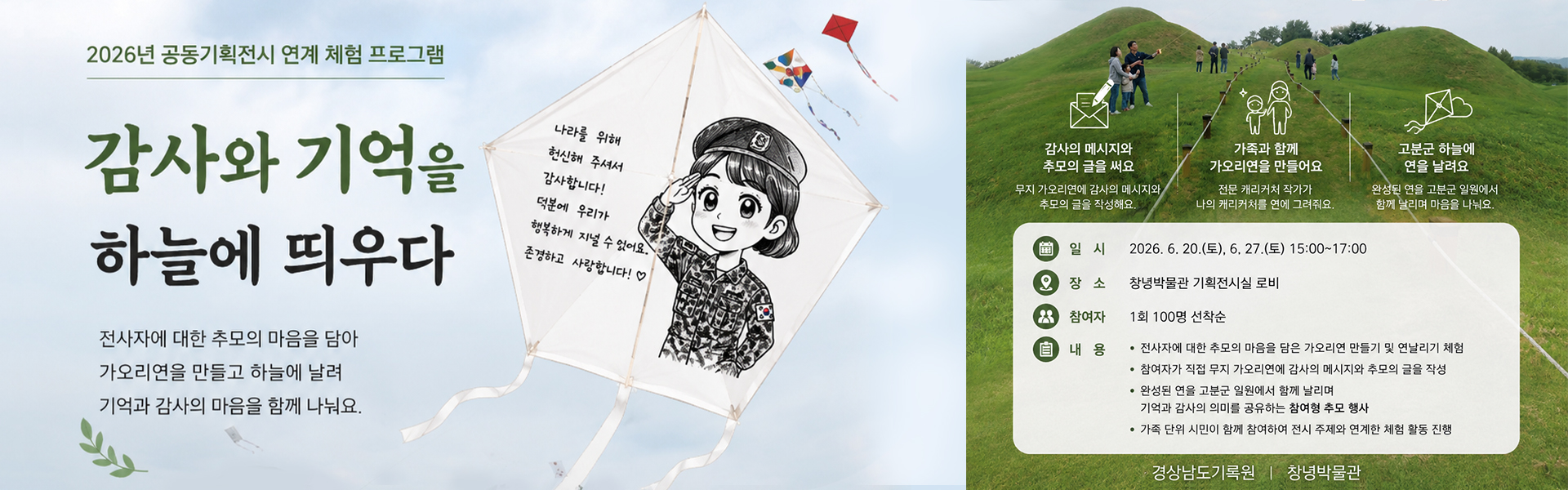 2026년 공동기획전시 연계 체험 프로그램
                  감사와 기억을 하늘에 띄우다
                  전사자에 대한 추모의 마음을 담아 가오리연을 만들고 하늘에 날려 기억과 감사의 마음을 함께 나눠요.
                  감사의 메시지와 추모의 글을 써요
                  무지 가오리연에 감사의 메시지와 추모의 글을 작성해요.
                  가족과 함께 가오리연을 만들어요
                  전문 캐리커처 작가가 나의 캐리커처를 연에 그려줘요.
                  고분군 하늘에 연을 날려요
                  완성된 연을 고분군 일원에서 함께 날리며 마음을 나눠요.
                  일시:2026.6.20.(토), 6.27.(토) 15:00~17:00
                  장소:창녕박물관 기획전시실 로비
                  참여자:1회 100명 선착순
                  내용
                  -전사자에 대한 추모의 마음을 담은 가오리연 만들기 및 연날리기 체험
                  -참여자가 직접 무지 가오리연에 감사의 메시지와 추모의 글을 작성
                  -완성된 연을 고분군 일원에서 함께 날리며 기억과 감사의 의미를 공유하는 참여형 추모 행사
                  -가족 단위 시민이 함께 참여하여 전시 주제와 연계한 체험 활동 진행
                  경상남도기록원 창녕박물관