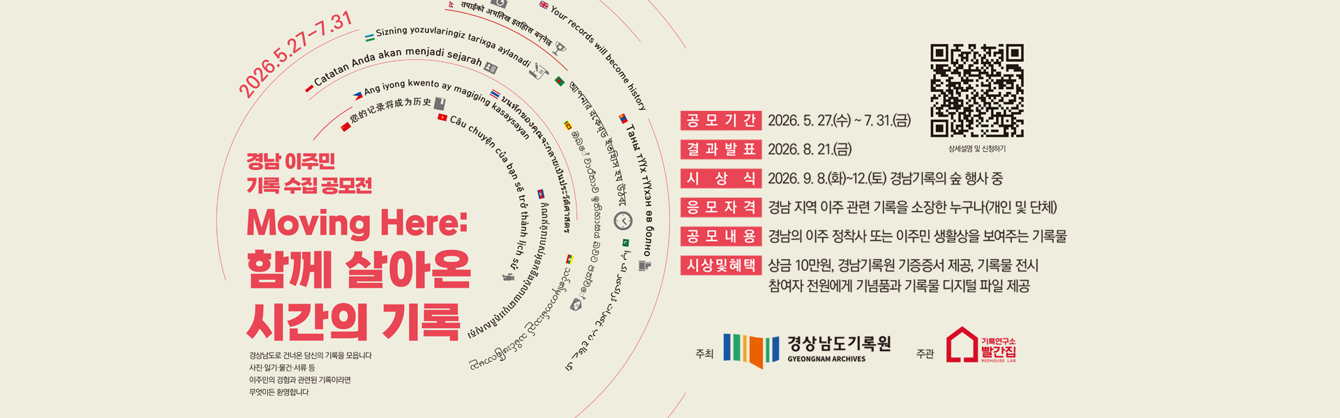 상세설명 및 신청하기qr코드(https://rhousearchive.notion.site/36155bc8c639806a812ad8492abec830)
2026.5.27-7.31
경남 이주민 기록 수집 공모전 Moving Here: 함께 살아온시간의 기록
경상남도로 건너온 당신의 기록을 모읍니다 사진·일기·물건·서류 등 이주민의 경험과 관련된 기록이라면 무엇이든 환영합니다. 공모기간:2026.5. 27.(수) ~ 7. 31.(금)
결과 발표:2026. 8. 21.(금)
시상식:2026. 9. 8.(화)~12(토) 경남기록의 숲 행사 중
응모자격:청남지역 이주 관련 기록을 소장한 누구나(개인 및 단체)
공모내용:장님의 이주 정착사 또는 이주민 생활상을 보여주는 기록물
시상 및 혜택:상금 10만원, 경남기록원 기증증서 제공, 기록물 전시 참여자 전원에게 기념품과 기록물 디지털 파일 제공
주최:경상남도기록원 추진:기록연구소 빨간집