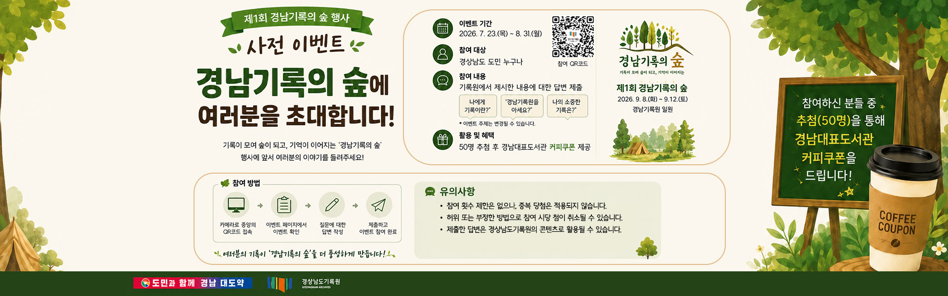 제1회 경남기록의 숲 행사 사전 이벤트 경남기록의 숲에 여러분을 초대합니다! 기록이 모여 숲이 되고, 기억이 이어지는 '경남기록의 숲' 행사에 앞서 여러분의 이야기를 들려주세요! 참여하신 분들 중 추첨(50명)을 통해 경남대표도서관 커피쿠폰을 드립니다! 참여 qr코드 (https://linktr.ee/gn_archivesforest?utm_source=qr_code) 이벤트 기간:2026. 7. 23.(목)~8. 31.(월) 참여 대상:경상남도 도민 누구나 참여 내용:기록원에서 제시한 내용에 대한 답변 제출 나에게 기록이란? 경남기록원을 아세요? 나의 소중한 기록은? *이벤트 주제는 변경될 수 있습니다. 활용 및 혜택:50명 추첨 후 경남대표도서관 커피쿠폰 제공 경남기록의 숲 기록이 모여 숲이 되고, 기억이 이어지는 제1회 경남기록의 숲 2026. 9. 8.(화)~9. 12.(토) 경남기록원 일원 참여 방법 카메라로 중앙의 QR코드 접속→이벤트 페이지에서 이벤트 확인→질문에 대한 답변 작성→제출하고 이벤트 참여 완료 유의사항 -참여 횟수 제한은 없으나, 중복 당첨은 적용되지 않습니다. -허위 또는 부정한 방법으로 참여 시 당첨이 취소될 수 있습니다. -제출한 답변은 경상남도기록원의 콘텐츠로 활용될 수 있습니다. 여러분의 기록이 '경남기록의 숲'을 더 풍성하게 만듭니다! 도민과 함께 경남 대도약 경상남도기록원