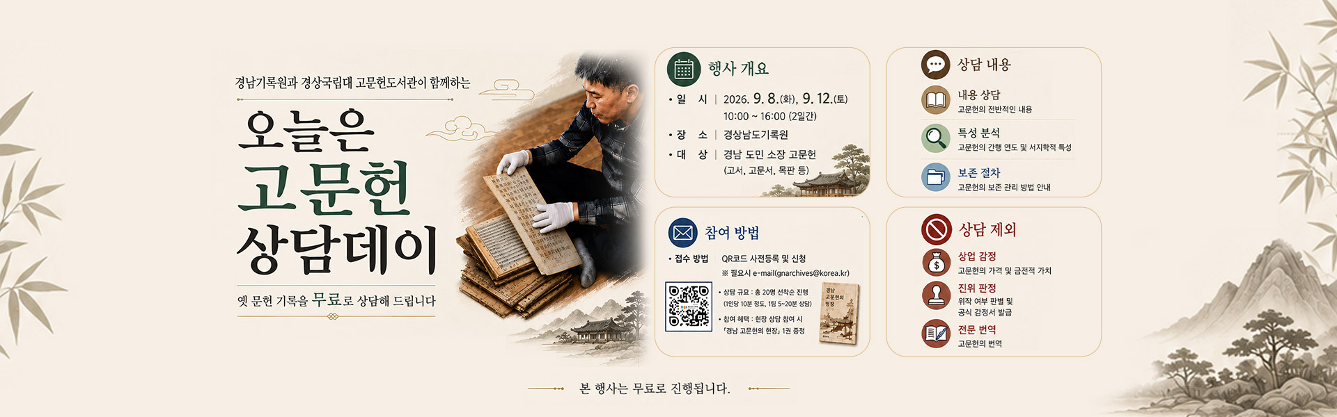 경남기록원과 경상국립대 고문헌도서관이 함께하는 오늘은 고문헌 상담데이 옛 문헌 기록을 무료로 상담해 드립니다 행사 개요 •일시 12026.9.8.(화), 9. 12.(토) 10:00~16:00 (2일간) •장소 | 경상남도기록원 •대상 | 경남 도민 소장 고문헌 (고서, 고문서, 목판 등) 상담내용 내용 상담 :  고문헌의 전반적인 내용 특성 분석 : 고문헌의 간행연도 및 서지학적 특성 보존 절차 : 고문헌의 보존 관리 방법 안내 참여 방법 •접수 방법 : QR코드 사전등록 및 신청 (https://qrfy.io/X9iZ5LB3Ax) ※ 필요시 e-mail(gnarchives@korea.kr) •상담규모 : 총 20명 선착순 진행 (1인당 10분 정도 15~20분 상담) •참여혜택 : 현장 상담 참여 시 「경남고문헌의 현장」 1권 증정 상담 제외 상업 감정 : 고문헌의 가격 및 금전적 가치 진위 판정 : 위작 여부 판별 및 공식 감정서 발급 전문 번역 : 고문헌의 번역 본 행사는 무료로 진행됩니다.
