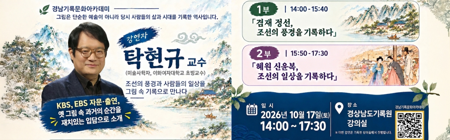 경남기록문화아카데미
그림은 단순한 예술이 아니라 당시 사람들의 삶과 시대를 기록한 역사 입니다.
강연자 : 탁현규 교수(미술사학자, 이화여자대학교 초빙교수)
조선의 풍경과 사람들의 일상을 그림 속 기록으로 만나다
KBS,EBS 자문.출연 : 옛 그림 속과거의 순간을 재치있는 입담으로 소개
1부 : 14:00 - 15:00 겸재 정선, 조선의 풍경을 기록하다
2부 : 15:50 - 17:30 혜원 신윤복, 조선의 일상을 기록하다
일시 : 2026년 10월 17일(토) 14:00 - 17:30
장소 : 경상남도기록원 강의실
