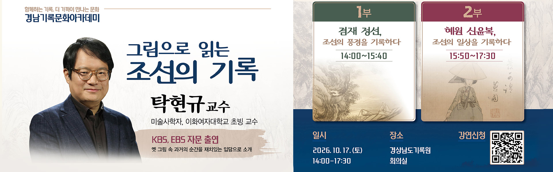 함께하는 기록, 더 가까이 만나는 문화
경남기록문화아카데미
그림으로 읽는 조선의 기록
탁현규 교수
미술사학자, 이화여자대학교 초빙 교수
kbs, ebs 자문 출연
옛 그림 속 과거의 순간을 재치있는 입담으로 소개
1부 - 겸재 정선, 조선의 풍경을 기록하다 14:00 ~ 15:40
2부 - 혜원 신윤복, 조선의 일상을 기록하다 15:50 ~ 17:30
일시 : 2026.10.17.토 14:00 - 17:30
장소 : 경상남도기록원 회의실
강연신청 : qr코드

