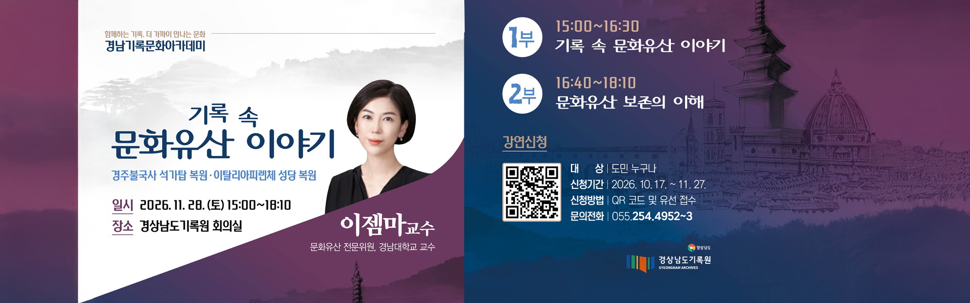 함께하는 기록, 더 가까이 만나는 문화 경남기록문화아카데미
기록 속 문화유산 이야기
경주불국사 석가탑 복원.이탈리아피렌체 성당 복원
일시 : 2026.11.28.(토) 15:00 ~ 18:10
장소 : 경상남도기록원 회의실
이젬마교수(문화유산 전문위원, 경남대학교 교수)
1부 - 15:00 ~ 16:30 기록 속 문화유산 이야기
2부 - 16:40 ~ 18:10 문화유산 보존의 이해
강연신청
대상 : 도민 누구나
신청기간 : 2026.10.17. ~ 11.27
신청방법 : qr코드 및 유선 접수
문의전화 : 055.254.4952 ~ 3

